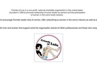 Friends of Lulu is a non-profit, national charitable organisation in the united states
,founded in 1994 to promote readership of comic books by women and the participation
of women in the comic book industry.
to encourage Female reader ship of comics ,offer networking to women in the comic industry as well as to
oth men and women that support what the organisation stands for Both professionals and those who simpl
 