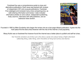 Missy Kulick was on factsheet five however found the internet was a better place to publish and sell her zines.
Factsheet five was a comprehensive guide to zines and
alternative publications. Each issue was packed with reviews
of independent, DIY and unusual publications. Factsheet
Five cataloged and reviewed many zines comparing price, as
well ordering information and review. it also included
informative articles on zine culture, independent publishing,
lively columns, interviews with self-publishers, and an
extensive news section.
Her Favorite zinesters are Emily Lyon who does a great zine about being a flight attendant
called Big Wing, Little Wing; John Porcellino of King-Cat Comics and Stories
Founded in 1982 by Mike Gunderloy who began the review zine as a two-page dittoed publication. It grew into the
main place find the best zines.However with the rise of the internet ,it lost popularity.
 