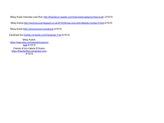 Missy Kulick Interview-Julie Ruin http://thejolieruin.weebly.com/interviews/category/missy-kulik -2/10/15
Missy Kulick-http://ranchococoa.blogspot.co.uk/2012/04/new-zine-dork-lifestyle-number-4.html-2/10/15
Missy Kulick-http://ranchococoa.com/about/-2/10/15
Missy Kulick-
https://www.etsy.com/people/sugarcoo
kie#-4/10/15
Factsheet five fivehttp://zinewiki.com/Factsheet_Five-4/10/15
Friends of lulu-Valerie D’Orazio-
https://friendsoflulu.wordpress.com-
4/10/15
 