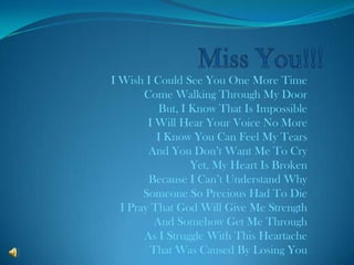 Miss You!!! I Wish I Could See You One More Time Come Walking Through My Door But, I Know That Is Impossible I Will Hear Your Voice No More I Know You Can Feel My Tears And You Don’t Want Me To Cry Yet, My Heart Is Broken Because I Can’t Understand Why Someone So Precious Had To Die I Pray That God Will Give Me Strength And Somehow Get Me Through As I Struggle With This Heartache That Was Caused By Losing You 
