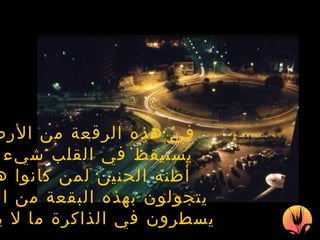 في هذه  الرقعة من الأرض   يستيقظ في القلب شيء ما أظنه الحنين لمن كانوا هنا يتجولون بهذه البقعة من القلب يسطرون في الذاكرة  ما لا يمحى 