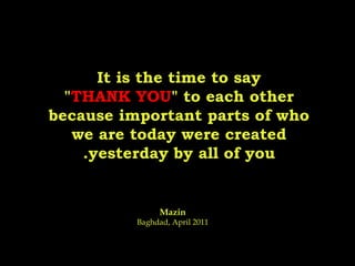 It is the time to say " THANK YOU " to each other because important parts of who we are today were created yesterday by all of you. Mazin Baghdad, April 2011 