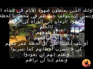 إنهم  آ ولئك الذين يمتطون صهوة الأيام في اتجاه الغياب ونتمنى إن يتوقف جوادهم في محطاتنا لحظة أو يعود الزمان إلى الوراء كي نراهم كالحلم أو نلمحهم أو نصافحهم أو نلف أيادينا على كل لحظة عمر معهم كي لا تتسرب لحظاتهم كما تسربوا ونعلم إنهم لن يعودوا ونعلم إننا لن نراهم 