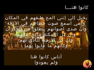 . كانوا هنـــا   يخيل إلي إنني المح طيفهم في المكان وإنني اسمع صوت خطاهم  في الأزقة وان ص دى اصواتهم  ينطلق  من  الجدران وان كل الامكن ة  تنادي عليهم وان كل الازمنة تنادي بهم وكانهم ما   غابوا يوما أناس  كان وا  هنا ولم يع ودوا 