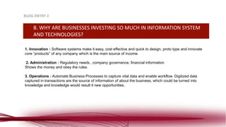 1. Innovation : Software systems make it easy, cost effective and quick to design, proto type and innovate
core “products” of any company which is the main source of income.
2. Administration : Regulatory needs , company governance, financial information
Shows the money and obey the rules.
3. Operations : Automate Business Processes to capture vital data and enable workflow. Digitized data
captured in transactions are the source of information of about the business, which could be turned into
knowledge and knowledge would result it new opportunities.
BLOG ENTRY 2
B. WHY ARE BUSINESSES INVESTING SO MUCH IN INFORMATION SYSTEM
AND TECHNOLOGIES?
 