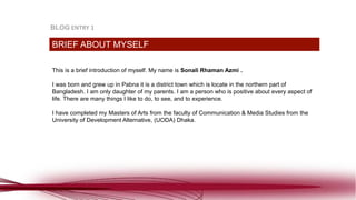 This is a brief introduction of myself. My name is Sonali Rhaman Azmi .
I was born and grew up in Pabna it is a district town which is locate in the northern part of
Bangladesh. I am only daughter of my parents. I am a person who is positive about every aspect of
life. There are many things I like to do, to see, and to experience.
I have completed my Masters of Arts from the faculty of Communication & Media Studies from the
University of Development Alternative, (UODA) Dhaka.
BRIEF ABOUT MYSELF
BLOG ENTRY 1
 