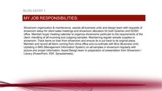 Showroom organization & maintenance, assists all business units and design team with requests of
showroom setup for client sales meetings and showroom allocation for both Gulshan and DOSH
office. Maintain buyer meeting calendar to organize showrooms particular to the requirements of the
client. Handling of all incoming and outgoing samples. Maintaining regular sample supplies to
showroom. Track items on loan from showroom and ensure its is put back to its original place.
Maintain and record all fabric coming from china office and co-ordinate with BUs (Business Unit).
Updating in MIS (Management Information System) on all samples in showroom regularly with
picture and proper information. Assist Design team in preparation of presentation from Showroom /
Library (PowerPoint, PDF, Spreadsheets).
MY JOB RESPONSIBILITIES:
BLOG ENTRY 1
 