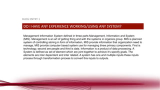 Management Information System defined in three parts Management, Information and System
(MIS). Management is an art of getting thing and with the systems in organize group. MIS is planned
system of controlling storing in form of information, MIS provide information that organization need to
manage, MIS provide computer based system use for managing three primary components. First is
technology, second are people and third is data. Information is a product of data processing. A
System is defined as set of element which are joint together to achieve it’s specify goals. The
elements are inter dependent and inter related. A system has one and multiple inputs these inputs
process through transformation process to convert this inputs to outputs.
DO I HAVE ANY EXPERIENCE WORKING/USING ANY SYSTEM?
BLOG ENTRY 1
 