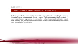 Build easy and effective communication channel No two people hear the same thing the same way
and get exactly the same sense and purpose. Constant, clear communications is vital in having
everyone on the same page and run the business like a well and coordinated machine and execute
tasks precisely. Also digitized communication content could be turned into knowledge and could be
used to keep track of commitments.
WHAT IS YOUR EXPECTATION OF THIS COURSE.
BLOG ENTRY 1
 