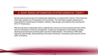 Almost every business has an IT professional, department, or outsourced IT service. This is because
information systems are the backbone of any business. The information systems department is
responsible for maintaining the hardware, software, data storage, and networks that comprise the
firm’s IT infrastructure.
MIS ensures that an appropriate data is collected from various sources processed and then further
send to individuals or to the top management. It helps top management in goal setting, strategic
planning and evolving the business plans and their implementation. The functions of MIS data
capturing, data storage, data processing, information distribution, forecasting, planning and control
within a company.
A. WHAT MAKES INFORMATION SYSTEM ESSENTIAL TODAY?
BLOG ENTRY 2
 