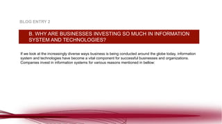 If we look at the increasingly diverse ways business is being conducted around the globe today, information
system and technologies have become a vital component for successful businesses and organizations.
Companies invest in information systems for various reasons mentioned in bellow:
B. WHY ARE BUSINESSES INVESTING SO MUCH IN INFORMATION
SYSTEM AND TECHNOLOGIES?
BLOG ENTRY 2
 