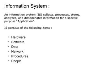 Information System :
• Hardware
• Software
• Data
• Network
• Procedures
• People
An information system (IS) collects, processes, stores,
analyzes, and disseminates information for a specific
purpose “Application”.
IS consists of the following items :
 