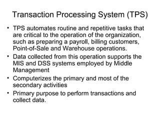Transaction Processing System (TPS)
• TPS automates routine and repetitive tasks that
are critical to the operation of the organization,
such as preparing a payroll, billing customers,
Point-of-Sale and Warehouse operations.
• Data collected from this operation supports the
MIS and DSS systems employed by Middle
Management
• Computerizes the primary and most of the
secondary activities
• Primary purpose to perform transactions and
collect data.
 
