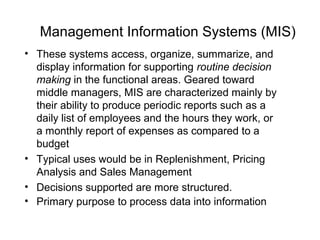 Management Information Systems (MIS)
• These systems access, organize, summarize, and
display information for supporting routine decision
making in the functional areas. Geared toward
middle managers, MIS are characterized mainly by
their ability to produce periodic reports such as a
daily list of employees and the hours they work, or
a monthly report of expenses as compared to a
budget
• Typical uses would be in Replenishment, Pricing
Analysis and Sales Management
• Decisions supported are more structured.
• Primary purpose to process data into information
 