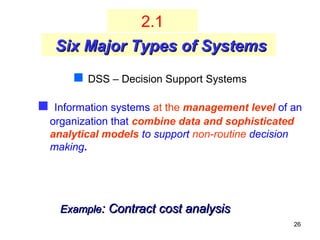 26
 Information systems at the management level of an
organization that combine data and sophisticated
analytical models to support non-routine decision
making.
 DSS – Decision Support Systems
Six Major Types of SystemsSix Major Types of Systems
2.1
ExampleExample:: Contract cost analysisContract cost analysis
 