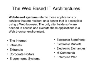 The Web Based IT Architectures
• The Internet
• Intranets
• Extranets
• Corporate Portals
• E-commerce Systems
Web-based systems refer to those applications or
services that are resident on a server that is accessible
using a Web browser. The only client-side software
needed to access and execute these applications is a
Web browser environment.
• Electronic Storefronts
• Electronic Markets
• Electronic Exchanges
• M-Commerce
• Enterprise Web
 