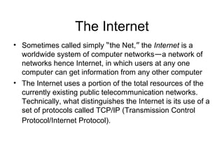 The Internet
• Sometimes called simply “the Net,” the Internet is a
worldwide system of computer networks—a network of
networks hence Internet, in which users at any one
computer can get information from any other computer
• The Internet uses a portion of the total resources of the
currently existing public telecommunication networks.
Technically, what distinguishes the Internet is its use of a
set of protocols called TCP/IP (Transmission Control
Protocol/Internet Protocol).
 