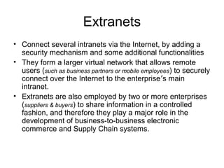 Extranets
• Connect several intranets via the Internet, by adding a
security mechanism and some additional functionalities
• They form a larger virtual network that allows remote
users (such as business partners or mobile employees) to securely
connect over the Internet to the enterprise’s main
intranet.
• Extranets are also employed by two or more enterprises
(suppliers & buyers) to share information in a controlled
fashion, and therefore they play a major role in the
development of business-to-business electronic
commerce and Supply Chain systems.
 