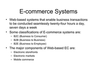 E-commerce Systems
• Web-based systems that enable business transactions
to be conducted seamlessly twenty-four hours a day,
seven days a week
• Some classifications of E-commerce systems are:
– B2C (Business to Consumer)
– B2B (Business to Business)
– B2E (Business to Employee)
• The major components of Web-based EC are:
– Electronic storefronts
– Electronic markets
– Mobile commerce
 