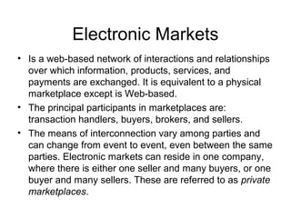 Electronic Markets
• Is a web-based network of interactions and relationships
over which information, products, services, and
payments are exchanged. It is equivalent to a physical
marketplace except is Web-based.
• The principal participants in marketplaces are:
transaction handlers, buyers, brokers, and sellers.
• The means of interconnection vary among parties and
can change from event to event, even between the same
parties. Electronic markets can reside in one company,
where there is either one seller and many buyers, or one
buyer and many sellers. These are referred to as private
marketplaces.
 
