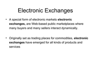 Electronic Exchanges
• A special form of electronic markets electronic
exchanges, are Web-based public marketplaces where
many buyers and many sellers interact dynamically.
• Originally set as trading places for commodities, electronic
exchanges have emerged for all kinds of products and
services
 