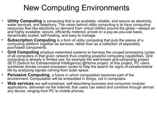 New Computing Environments
• Utility Computing is computing that is as available, reliable, and secure as electricity,
water services, and telephony. The vision behind utility computing is to have computing
resources flow like electricity on demand from virtual utilities around the globe—always on
and highly available, secure, efficiently metered, priced on a pay-as-you-use basis,
dynamically scaled, self-healing, and easy to manage.
• Subscription Computing is a form of utility computing that puts the pieces of a
computing platform together as services, rather than as a collection of separately
purchased components.
• Grid Computing employs networked systems to harness the unused processing cycles
of all computers in that given network thus creating powerful computing capabilities. Grid
computing is already in limited use, for example the well-known grid-computing project
SETI (Search for Extraterrestrial Intelligence) @Home project. In this project, PC users
worldwide donate unused processor cycles to help the search for signs of extraterrestrial
life by analyzing signals coming from outer space.
• Pervasive Computing, a future in which computation becomes part of the
environment. Computation will be embedded in things, not in computers.
• Web services are self-contained, self-describing business and consumer modular
applications, delivered via the Internet, that users can select and combine through almost
any device, ranging from PC to mobile phones.
 