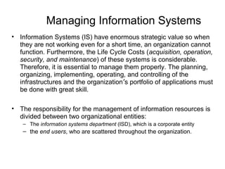 Managing Information Systems
• Information Systems (IS) have enormous strategic value so when
they are not working even for a short time, an organization cannot
function. Furthermore, the Life Cycle Costs (acquisition, operation,
security, and maintenance) of these systems is considerable.
Therefore, it is essential to manage them properly. The planning,
organizing, implementing, operating, and controlling of the
infrastructures and the organization’s portfolio of applications must
be done with great skill.
• The responsibility for the management of information resources is
divided between two organizational entities:
– The information systems department (ISD), which is a corporate entity
– the end users, who are scattered throughout the organization.
 