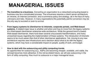 MANAGERIAL ISSUES
• The transition to e-business. Converting an organization to a networked-computing-based e-
business may be a complicated process. The e-business requires a client/ server architecture,
an intranet, an Internet connection, and e-commerce policy and strategy, all in the face of many
unknowns and risks. However, in many organizations this potentially painful conversion may be
the only way to succeed or even to survive.
• From legacy systems to client/server to intranets, corporate portals, and Web-based
systems. A related major issue is whether and when and how to move from the legacy systems
to a Web-based client/server enterprise-wide architecture. While the general trend is toward
Web-based client/server, there have been several unsuccessful transformations, and many
unresolved issues regarding the implementation of these systems. The introduction of intranets
seems to be much easier than that of other client/server applications. Yet, moving to any new
architecture requires new infrastructure and a decision about what to do with the legacy
systems, which may have a considerable impact on people, quality of work, and budget.
• How to deal with the outsourcing and utility computing trends.
As opportunities for outsourcing (e.g., ASPs) are becoming cheaper, available, and viable, the
concept becomes more attractive. In the not-so-distant future, we will see outsourcing in the
form of utility computing. How much to outsource is a major managerial issue.
 