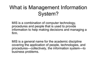 What is Management Information
System?
MIS is a combination of computer technology,
procedures and people that is used to provide
information to help making decisions and managing a
firm.
MIS is a general name for the academic discipline
covering the application of people, technologies, and
procedures—collectively, the information system—to
business problems.
 