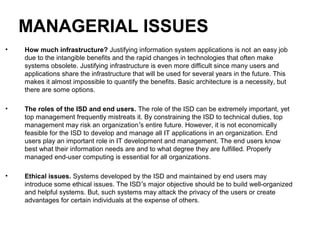 MANAGERIAL ISSUES
• How much infrastructure? Justifying information system applications is not an easy job
due to the intangible benefits and the rapid changes in technologies that often make
systems obsolete. Justifying infrastructure is even more difficult since many users and
applications share the infrastructure that will be used for several years in the future. This
makes it almost impossible to quantify the benefits. Basic architecture is a necessity, but
there are some options.
• The roles of the ISD and end users. The role of the ISD can be extremely important, yet
top management frequently mistreats it. By constraining the ISD to technical duties, top
management may risk an organization’s entire future. However, it is not economically
feasible for the ISD to develop and manage all IT applications in an organization. End
users play an important role in IT development and management. The end users know
best what their information needs are and to what degree they are fulfilled. Properly
managed end-user computing is essential for all organizations.
• Ethical issues. Systems developed by the ISD and maintained by end users may
introduce some ethical issues. The ISD’s major objective should be to build well-organized
and helpful systems. But, such systems may attack the privacy of the users or create
advantages for certain individuals at the expense of others.
 