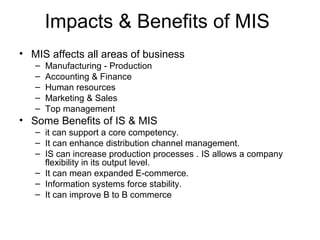 Impacts & Benefits of MIS
• MIS affects all areas of business
– Manufacturing - Production
– Accounting & Finance
– Human resources
– Marketing & Sales
– Top management
• Some Benefits of IS & MIS
– it can support a core competency.
– It can enhance distribution channel management.
– IS can increase production processes . IS allows a company
flexibility in its output level.
– It can mean expanded E-commerce.
– Information systems force stability.
– It can improve B to B commerce
 