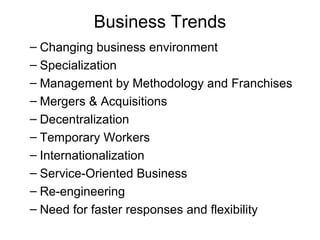 Business Trends
– Changing business environment
– Specialization
– Management by Methodology and Franchises
– Mergers & Acquisitions
– Decentralization
– Temporary Workers
– Internationalization
– Service-Oriented Business
– Re-engineering
– Need for faster responses and flexibility
 