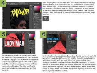 While designing the cover, I found that the fonts I had chosen beforehand while
planning the front cover were not suitable. So I went to dafont.com and looked
at the different fonts. I ended up choosing Haze for the masthead. I used this
font because it has a certain ‘edge’ to it, its not a simple font, its more likely to
be one of the main features you see once you look at the front cover. I decided
to go for a really bright yellow, so the masthead is really eye catching and draws
attention.
For the headline, I used the font Futurist. I used
this font as it is simple and does not clash with the
masthead. I thought a variety of fonts was needed,
some more erratic than others. The “Lady Mariz”
part of the headline is coloured in white while the
rest is coloured in black. The sizing is different,
allowing one to be seen as more important that
the other.
4
For the headlines I decided to use Bebas Neue Regular again, as it is a bold
font which I needed and Myanmar MN Bold for the sell lines. I placed the
sell lines on the left and right hand side of the model, making them
surround the model. I used two different fonts for the sell lines so readers
are able to differentiate which part is more important. The sell line written
in font Bebas Neue Regular is the most important part, which in this draft
will be an artists’ name. The font for Bebas Neue Regular is blue while the
font in Myanmar MN Bold is white.
5 6
 