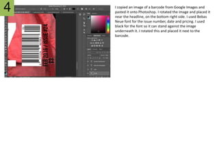I copied an image of a barcode from Google Images and
pasted it onto Photoshop. I rotated the image and placed it
near the headline, on the bottom right side. I used Bebas
Neue font for the issue number, date and pricing. I used
black for the font so it can stand against the image
underneath it. I rotated this and placed it next to the
barcode.
4
 