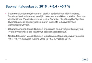 Suomen talouden ongelmana on etenkin epäedullinen vientirakenne.
Suurista vientimaistamme Venäjän talouden alamäki on koetellut Suomen
vientisektoria. Vientirakenteensa vuoksi Suomi ei ole päässyt hyötymään
täysimääräisesti heikentyneestä euron kurssista ja kasvattamaan
vientikilpailukykyään.
 Ulkomaankaupan lisäksi Suomen ongelmana on näivettynyt kotikysyntä.
Työttömyystrendi ei ole kääntynyt edelleenkään laskuun.
 Näiden tekijöiden vuoksi Suomen talouden uskotaan pääsevän vain noin
+0,4- +0,7 % kasvuun vuonna 2016 ja +1,0 % vuonna 2017.
Suomen talouskasvu 2016 : + 0,4 - +0,7 %
21
 