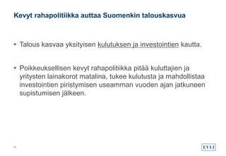  Talous kasvaa yksityisen kulutuksen ja investointien kautta.
 Poikkeuksellisen kevyt rahapolitiikka pitää kuluttajien ja
yritysten lainakorot matalina, tukee kulutusta ja mahdollistaa
investointien piristymisen useamman vuoden ajan jatkuneen
supistumisen jälkeen.
Kevyt rahapolitiikka auttaa Suomenkin talouskasvua
23
 
