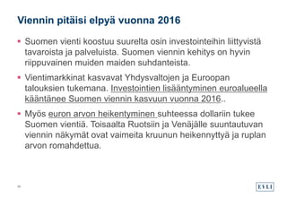  Suomen vienti koostuu suurelta osin investointeihin liittyvistä
tavaroista ja palveluista. Suomen viennin kehitys on hyvin
riippuvainen muiden maiden suhdanteista.
 Vientimarkkinat kasvavat Yhdysvaltojen ja Euroopan
talouksien tukemana. Investointien lisääntyminen euroalueella
kääntänee Suomen viennin kasvuun vuonna 2016..
 Myös euron arvon heikentyminen suhteessa dollariin tukee
Suomen vientiä. Toisaalta Ruotsiin ja Venäjälle suuntautuvan
viennin näkymät ovat vaimeita kruunun heikennyttyä ja ruplan
arvon romahdettua.
Viennin pitäisi elpyä vuonna 2016
26
 