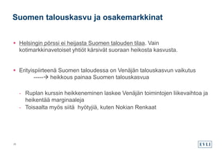 Suomen talouskasvu ja osakemarkkinat
 Helsingin pörssi ei heijasta Suomen talouden tilaa. Vain
kotimarkkinavetoiset yhtiöt kärsivät suoraan heikosta kasvusta.
 Erityispiirteenä Suomen taloudessa on Venäjän talouskasvun vaikutus
----- heikkous painaa Suomen talouskasvua
- Ruplan kurssin heikkeneminen laskee Venäjän toimintojen liikevaihtoa ja
heikentää marginaaleja
- Toisaalta myös siitä hyötyjiä, kuten Nokian Renkaat
28
 