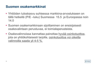  Yhtiöiden tuloskasvu suhteessa markkina-arvostukseen on
tällä hetkellä (P/E –luku) Suomessa 15.5 ja Euroopassa noin
14.0
 Suomen osakemarkkinaan sijoittaminen on ensisijaisesti
osakevalintaan perustuvaa, ei toimialaperusteista.
 Osakevalinnoissa kannattaa painottaa hyvää osinkotuottoa,
jota on yhtiökohtaisesti tarjolla, osinkotuottoa voi oikeilla
valinnoilla saada yli 4-5 %.
Suomen osakemarkkinat
29
 