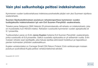 Kymmenen vuoden tuottovertailussa indeksiosuusrahastolle pärjäsi vain yksi Suomeen sijoittava
osakerahasto.
Suomen Sijoitustutkimuksen joulukuun rahastoraportissa kymmenen vuoden
tuottojaksolla indeksirahaston lyö vain Evli Suomen Pienyhtiöt -osakerahasto.
Toiseksi paras Seligsonin OMX Helsinki 25 pörssinoteerattu etf-rahasto on indeksirahasto, joka
on muodostettu kuin HEX25-indeksi. Rahaston vuosituotto kymmenen vuoden ajanjaksolla oli
9,1 prosenttia.
Tuottovertailun paras on Evlin Janne Kujalan hoitama Evli Suomen Pienyhtiöt -osakerahasto,
jonka vuosituotto oli 9,8 prosenttia. Salkun suositeltu sijoitusaika on yli seitsemän vuotta. Evlin
mukaan rahasto sopii sijoittajalle, joka haluaa sijoittaa aktiivisesti hoidettuun ja hajautettuun
pienten kotimaisten yhtiöiden osakesalkkuun.
Kujalan vertailuindeksi on Carnegie Small CSX Return Finland. Evlin verkkosivujen mukaan
joulukuun puolivälissä Kujala peittosi vertailuindeksinsä selvästi.
Kauppalehti 28.12.2015
Vain yksi salkunhoitaja peittosi indeksirahaston
42
 