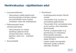  Luovutusvoittovero
- Vakuutuksen sisällä tapahtuvista
luovutusvoitoista ei tarvitse maksaa
luovutushetkellä veroa (tuottoa
verotetaan vasta sitä nostettaessa).
 Pääomanostot ilman
veroseuraamuksia
- Vakuutuksesta voi nostaa
sijoitettuja pääomia ilman
veroseuraamuksia. Verotus
tapahtuu vasta, kun nostetaan
tuottoa.
 Anonymiteetti
 Perintövero
- Kuolintapauskorvauksiin liittyvät
verolait
- Tuloverolaki 34 §; suoritus on
veronalaista pääomatuloa
- Tuloverolaki 36 §; veronalaista tuloa
ei ole suoritus, joka maksetaan
lähiomaiselle
- Perintö- ja lahjaverolaki 7a §;
perintöveroa on maksettava
lähiomaiselle tulevasta
kuolintapauskorvauksesta, joka
ylittää 35.000 €.
- Lesken osalta verovapaaksi
katsotaan puolet, kuitenkin
vähintään 35.000 €
Henkivakuutus - sijoittamisen edut
46
 