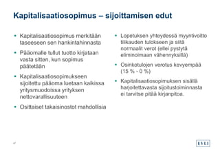  Kapitalisaatiosopimus merkitään
taseeseen sen hankintahinnasta
 Pääomalle tullut tuotto kirjataan
vasta sitten, kun sopimus
päätetään
 Kapitalisaatiosopimukseen
sijoitettu pääoma luetaan kaikissa
yritysmuodoissa yrityksen
nettovarallisuuteen
 Osittaiset takaisinostot mahdollisia
 Lopetuksen yhteydessä myyntivoitto
tilikauden tulokseen ja siitä
normaalit verot (ellei pystytä
eliminoimaan vähennyksillä)
 Osinkotulojen verotus kevyempää
(15 % - 0 %)
 Kapitalisaatiosopimuksen sisällä
harjoitettavasta sijoitustoiminnasta
ei tarvitse pitää kirjanpitoa.
Kapitalisaatiosopimus – sijoittamisen edut
47
 