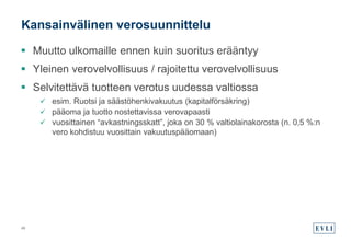  Muutto ulkomaille ennen kuin suoritus erääntyy
 Yleinen verovelvollisuus / rajoitettu verovelvollisuus
 Selvitettävä tuotteen verotus uudessa valtiossa
 esim. Ruotsi ja säästöhenkivakuutus (kapitalförsäkring)
 pääoma ja tuotto nostettavissa verovapaasti
 vuosittainen “avkastningsskatt”, joka on 30 % valtiolainakorosta (n. 0,5 %:n
vero kohdistuu vuosittain vakuutuspääomaan)
Kansainvälinen verosuunnittelu
49
 