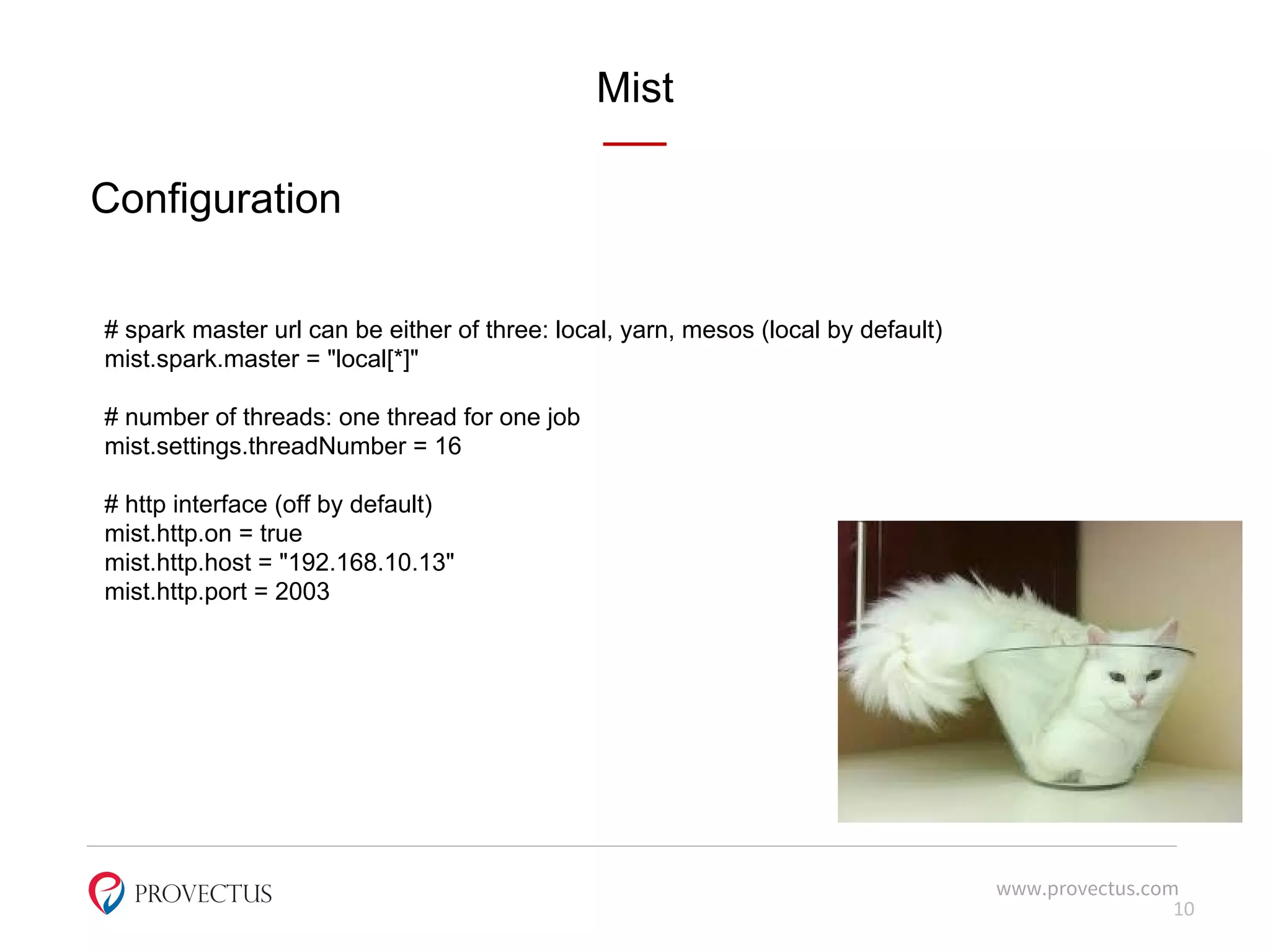 Mist
www.provectus.com
Configuration
10
# spark master url can be either of three: local, yarn, mesos (local by default)
mist.spark.master = "local[*]"
# number of threads: one thread for one job
mist.settings.threadNumber = 16
# http interface (off by default)
mist.http.on = true
mist.http.host = "192.168.10.13"
mist.http.port = 2003
 