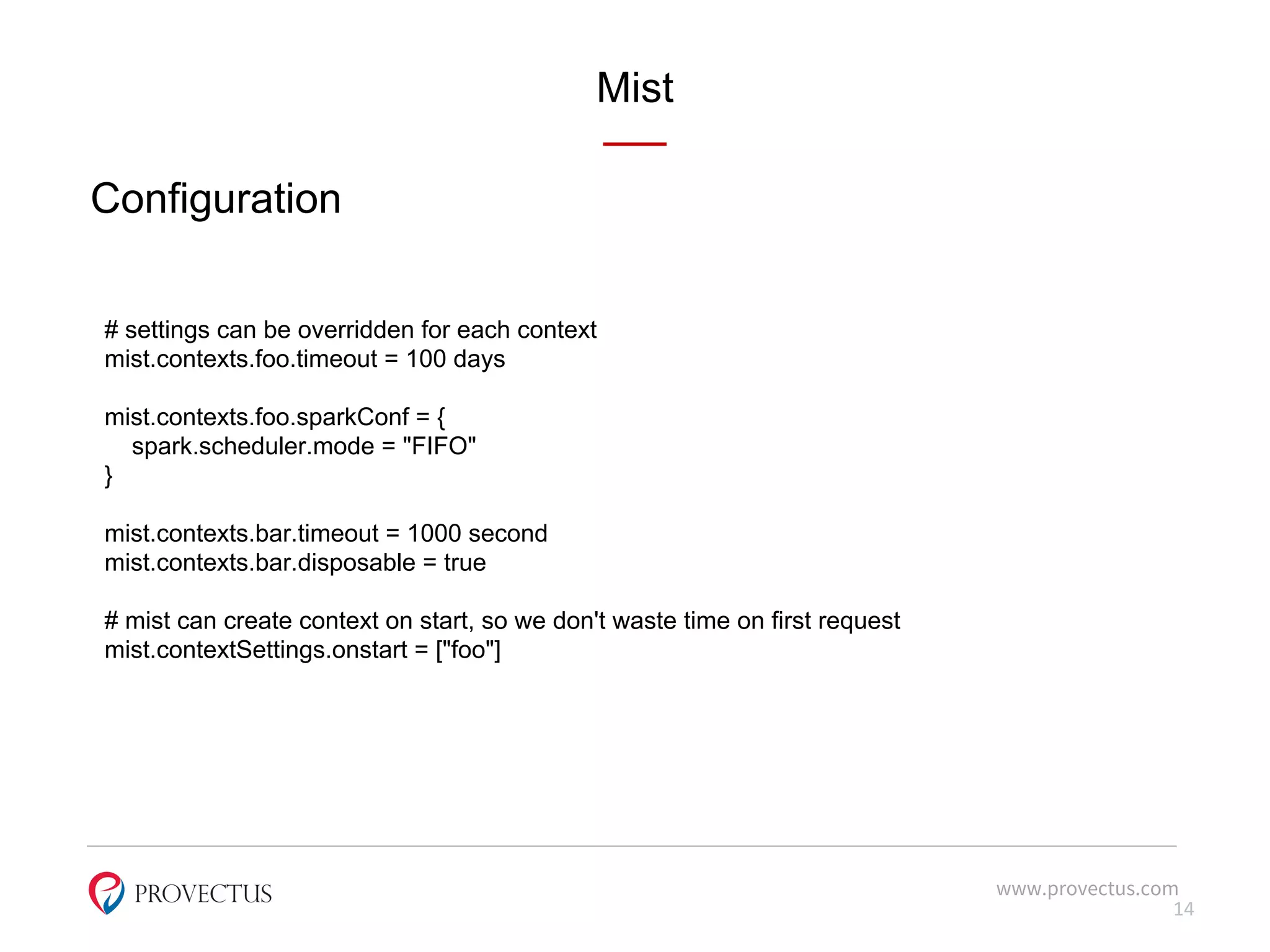Mist
www.provectus.com
Configuration
14
# settings can be overridden for each context
mist.contexts.foo.timeout = 100 days
mist.contexts.foo.sparkConf = {
spark.scheduler.mode = "FIFO"
}
mist.contexts.bar.timeout = 1000 second
mist.contexts.bar.disposable = true
# mist can create context on start, so we don't waste time on first request
mist.contextSettings.onstart = ["foo"]
 