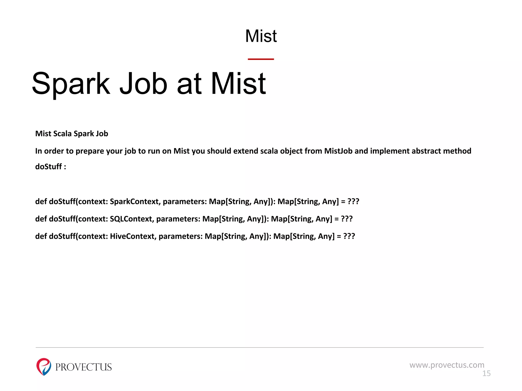 Mist
Spark Job at Mist
Mist Scala Spark Job
In order to prepare your job to run on Mist you should extend scala object from MistJob and implement abstract method
doStuff :
def doStuff(context: SparkContext, parameters: Map[String, Any]): Map[String, Any] = ???
def doStuff(context: SQLContext, parameters: Map[String, Any]): Map[String, Any] = ???
def doStuff(context: HiveContext, parameters: Map[String, Any]): Map[String, Any] = ???
www.provectus.com
15
 
