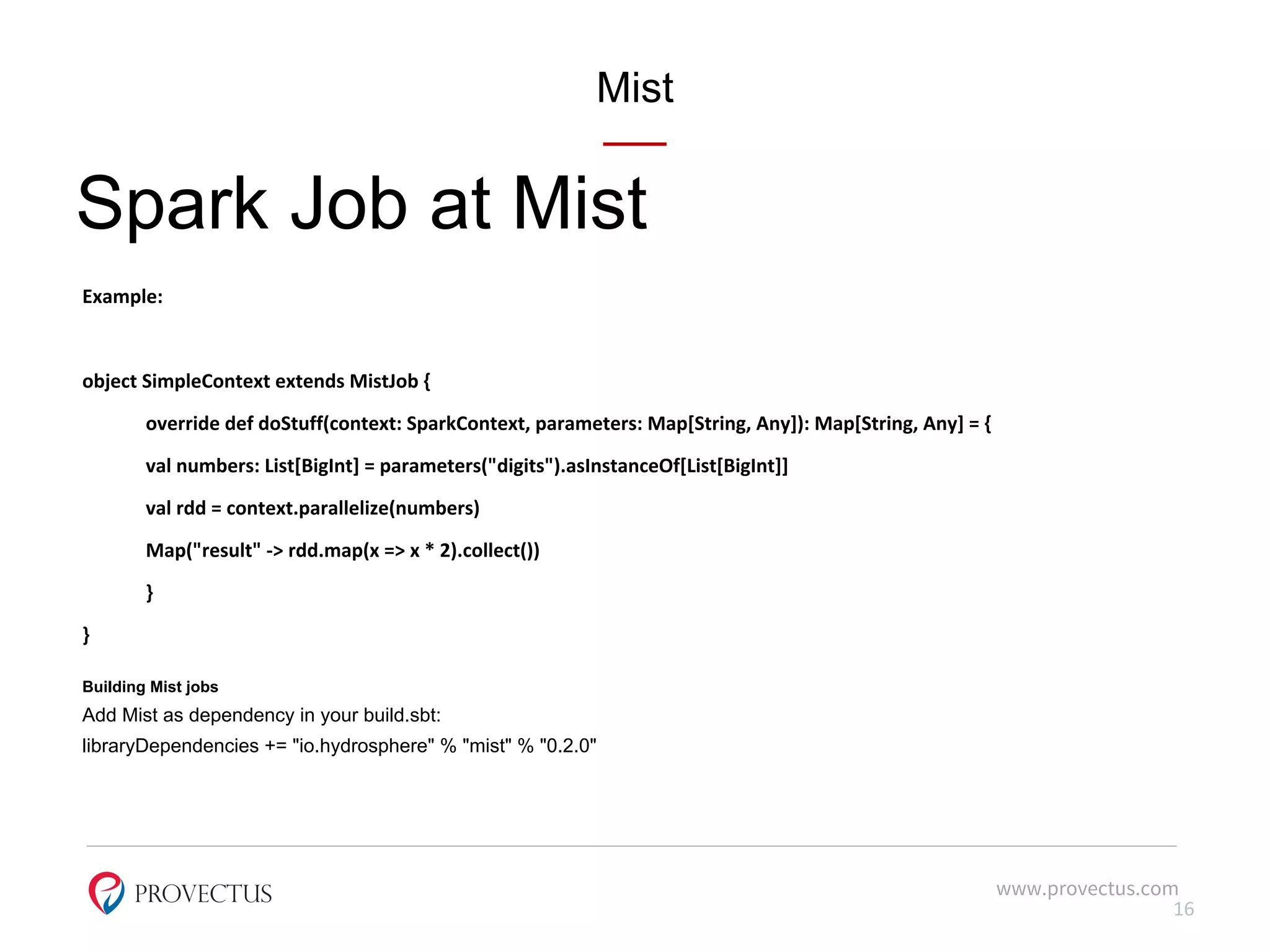 Mist
Spark Job at Mist
Example:
object SimpleContext extends MistJob {
override def doStuff(context: SparkContext, parameters: Map[String, Any]): Map[String, Any] = {
val numbers: List[BigInt] = parameters("digits").asInstanceOf[List[BigInt]]
val rdd = context.parallelize(numbers)
Map("result" -> rdd.map(x => x * 2).collect())
}
}
Building Mist jobs
Add Mist as dependency in your build.sbt:
libraryDependencies += "io.hydrosphere" % "mist" % "0.2.0"
www.provectus.com
16
 