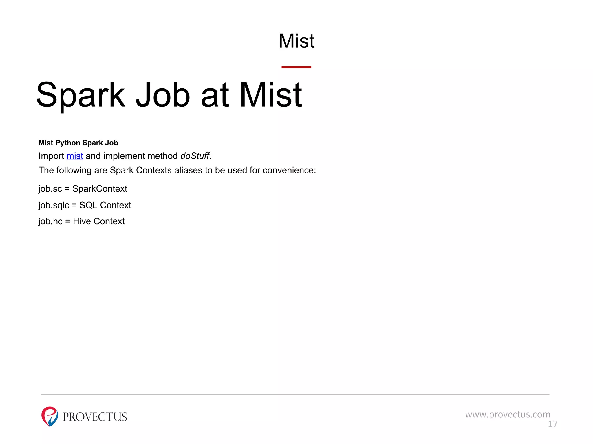 Mist
Spark Job at Mist
Mist Python Spark Job
Import mist and implement method doStuff.
The following are Spark Contexts aliases to be used for convenience:
job.sc = SparkContext
job.sqlc = SQL Context
job.hc = Hive Context
www.provectus.com
17
 