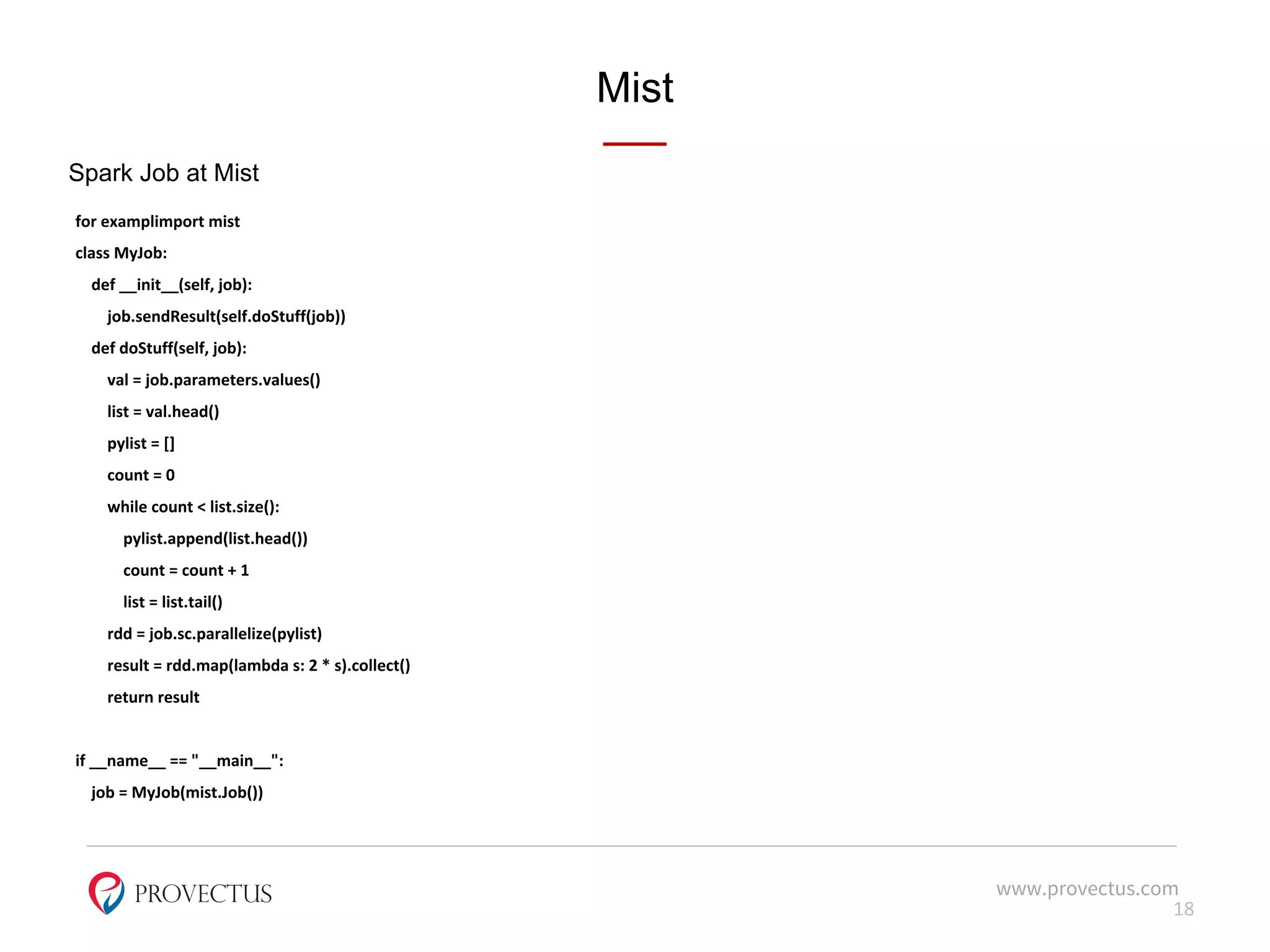 Mist
Spark Job at Mist
for examplimport mist
class MyJob:
def __init__(self, job):
job.sendResult(self.doStuff(job))
def doStuff(self, job):
val = job.parameters.values()
list = val.head()
pylist = []
count = 0
while count < list.size():
pylist.append(list.head())
count = count + 1
list = list.tail()
rdd = job.sc.parallelize(pylist)
result = rdd.map(lambda s: 2 * s).collect()
return result
if __name__ == "__main__":
job = MyJob(mist.Job())
www.provectus.com
18
 