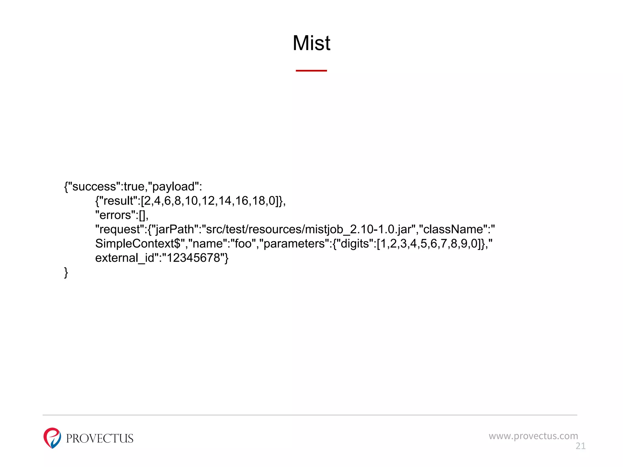 Mist
www.provectus.com
21
{"success":true,"payload":
{"result":[2,4,6,8,10,12,14,16,18,0]},
"errors":[],
"request":{"jarPath":"src/test/resources/mistjob_2.10-1.0.jar","className":"
SimpleContext$","name":"foo","parameters":{"digits":[1,2,3,4,5,6,7,8,9,0]},"
external_id":"12345678"}
}
 